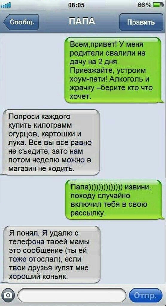 ппіі 0805 66 Всемпривет У меня родители свалили на дачу на 2 дня Приезжайте устроим хоумпати Алкоголь и жрачку берите кто что хочет _____ Попроси каждого купить килограмм огурцов картошки и лука Все вы все равно не съедите зато нам потом неделю можно в ПапаИЗБИНИ походу случайно включил тебя в свою рассылку Я понял Я удалю с телефона твоей мамы это сообщение ты ей тоже отослал если твои друзья куп