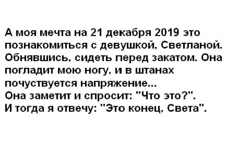 А моя мечта на 21 декабря 2019 это познакомиться с девушкой Светланой Обнявшись сидеть перед закатом Она погладит мою ногу и в штанах почуствуется напряжение Она заметит и спросит Что это И тогда я отвечу Это конец Света