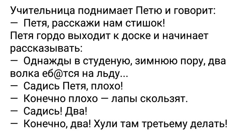 Учительница поднимает Петю и говорит Петя расскажи нам стишок Петя гордо выходит к доске и начинает рассказывать Однажды в студеную зимнюю пору два волка ебтся на льду Садись Петя плохо Конечно плохо лапы скользят Садись Два Конечно два Хули там третьему делать