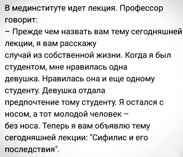 В мединституте идет лекция Профессор говорит Прежде чем назвать вам тему сегодняшней лекции я вам расскажу случай из собственной жизни Когда я был студентом мне нравилась одна девушка Нравилась она и еще одному студенту Девушка отдала предпочтение тому студенту Я остался с носом а тот молодой человек без носа Теперь я вам объявлю тему сегодняшней лекции Сифилис и его последствия