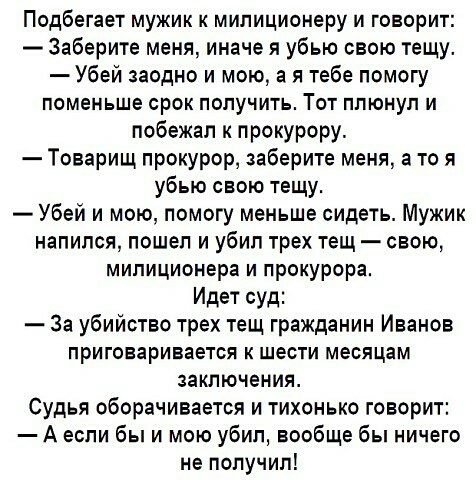 Подбегает мужик к милиционеру и говорит Заберите меня иначе я убью свою тещу Убей заодно и мою а я тебе помогу поменьше срок получить Тот плюнул и побежал к прокурору Товарищ прокурор заберите меня а то я убью свою тещу Убей и мою помогу меньше сидеть Мужик напился пошел и убил трех тещ свою милиционера и прокурора Идет суд За убийство трех тещ гражданин Иванов приговаривается к шести месяцам закл