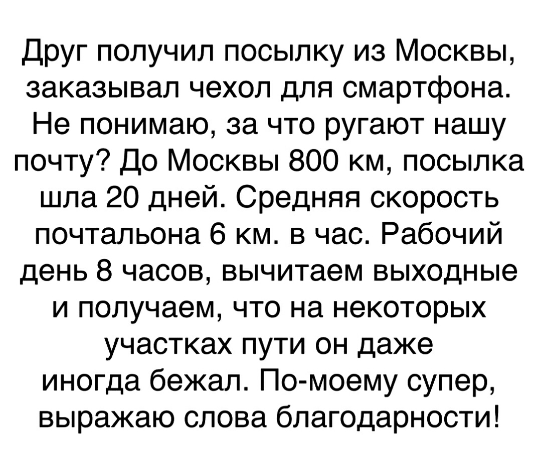 Друг получил посылку из Москвы заказывал чехол для смартфона Не понимаю за что ругают нашу почту До Москвы 800 км посылка шла 20 дней Средняя скорость почтальона 6 км в час Рабочий день 8 часов вычитаем выходные и получаем что на некоторых участках пути он даже иногда бежал По моему супер выражаю слова благодарности
