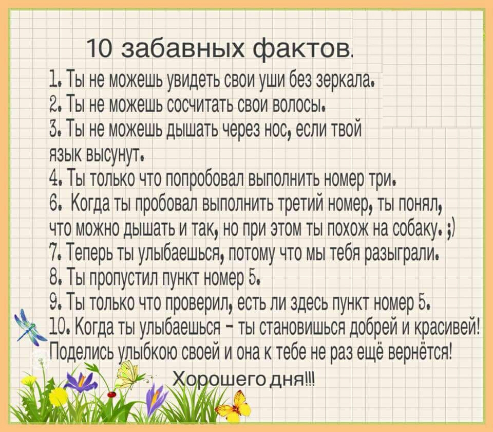 10 забавных фактов 1 Ты не можешь увидеть свои уши без зеркала 2 Ты не можешь сосчитать свои волосы 5 Ты не можешь дышать через нос если твой язык высунут 4 Ты только что попробовал выполнить номер три 6 Когда ты пробовал выполнить третий номер ты понял что можно дышать и так но при этом ты похож на собаку 7 Теперь ты улыбаешься потому что мы тебя разыграли 8 Ты пропустил пункт номер 5 9 Ты только