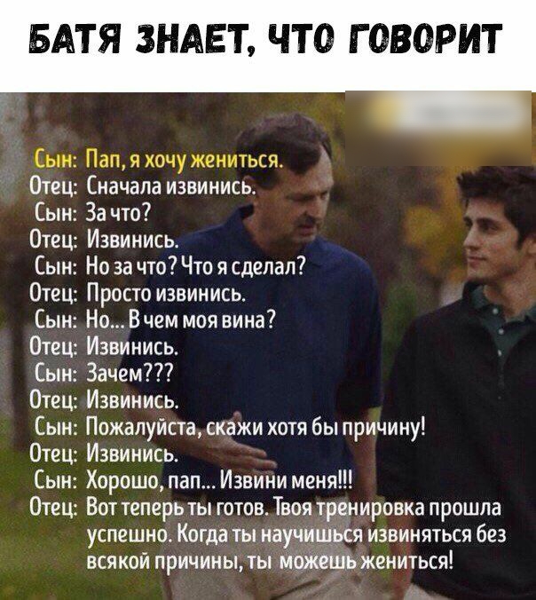 БАТЯ ЗНАЕТ ЧТО ГОВОРИТ Сын Пап я хочу жениться Отец Сначала извинись Сын За что Отец Извинись Сын Но за что Что я сделал Отец Просто извин ись Сын Но В чем моя вина Отец Извинись Сын Зачем Отец Извинись Сын Пожалуйста скажи хотя бы причину Отец Извинись Сын Хорошо пап Извини меня Отец Вот теперь ты готов Твоя тренировка прошла успешно Когда ты науч всякой причиныты и