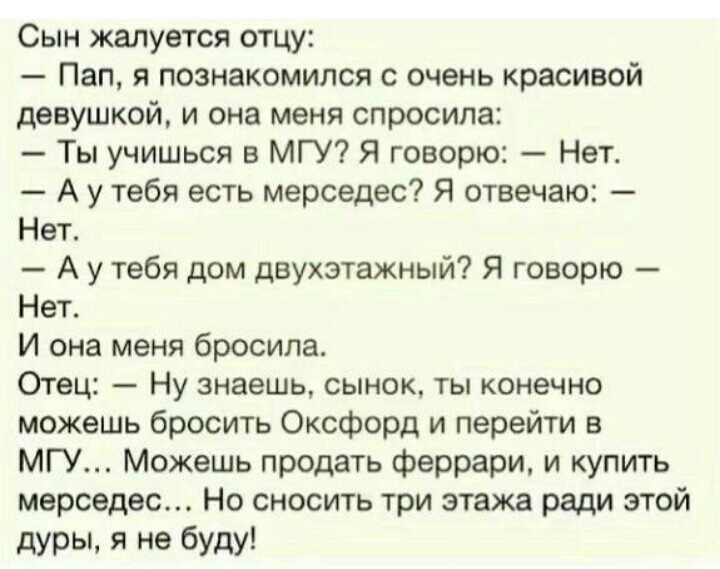 Сын жалуется отцу Пап я познакомился с очень красивой девушкой и она меня спросила Ты учишься в МГУ Я говорю Нет А у тебя есть мерседес Я отвечаю Нет А у тебя дом двухэтажный Я говорю Нет И она меня бросила Отец Ну знаешь сынок ты конечно можешь бросить Оксфорд и перейти в МГУ Можешь продать феррари и КУПИТЬ мерседес Но сносить три этажа ради этой дурЫ я не буду