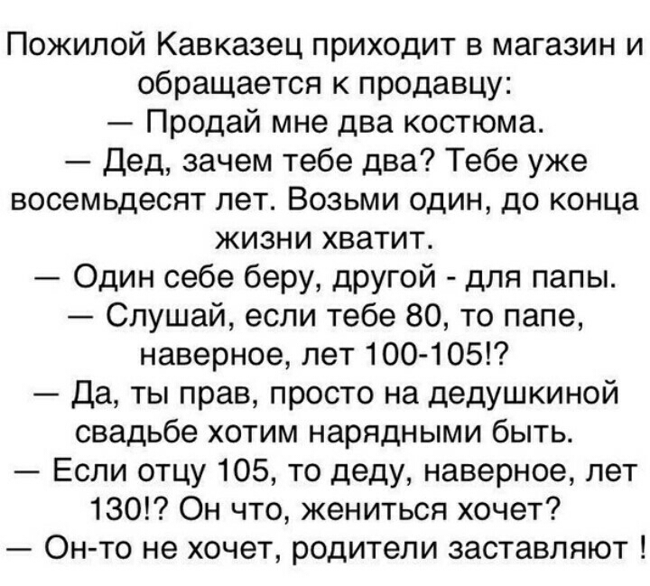 Пожилой Кавказец приходит в магазин и обращается к продавцу Продай мне два костюма Дед зачем тебе два Тебе уже восемьдесят лет Возьми один до конца жизни хватит Один себе беру другой для папы Слушай если тебе 80 то папе наверное лет 100 105 Да ты прав просто на дедушкиной свадьбе хотим нарядными быть Если отцу 105 то деду наверное лет 130 Он что жениться хочет Он то не хочет родители заставляют