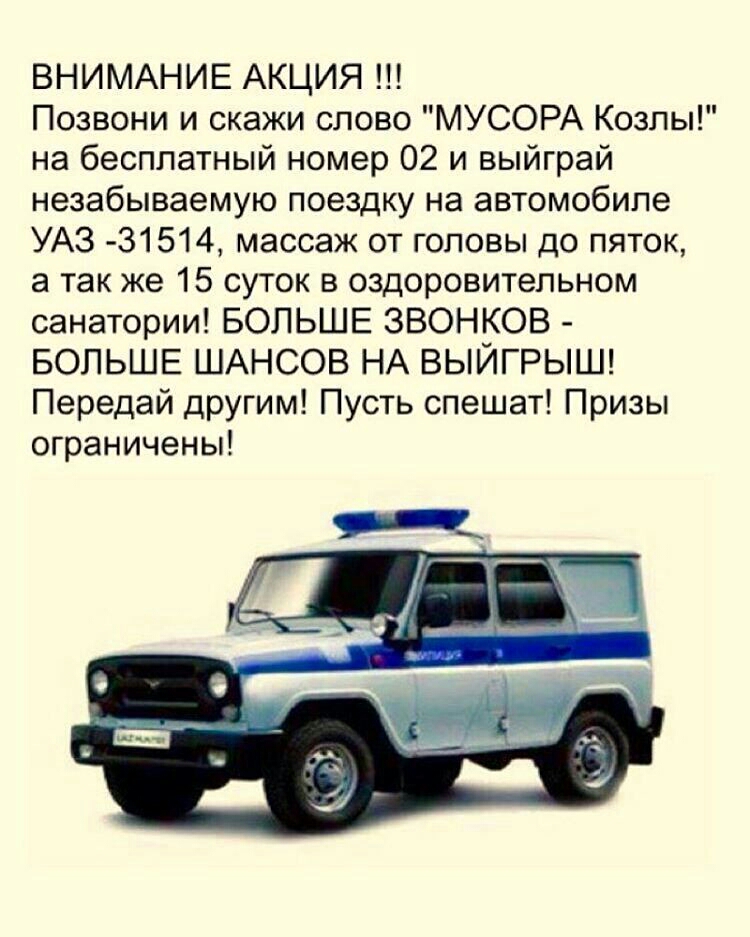 ВНИМАНИЕ АКЦИЯ Позвони и скажи слово МУСОРА Козлы на бесплатный номер 02 и выйграй незабываемую поездку на автомобиле УАЗ 31514 массаж от головы до пяток а так же 15 суток в оздоровительном санатории БОЛЬШЕ ЗВОНКОВ БОЛЬШЕ ШАНСОВ НА ВЫЙГРЫШ Передай другим Пусть спешат Призы ограничены