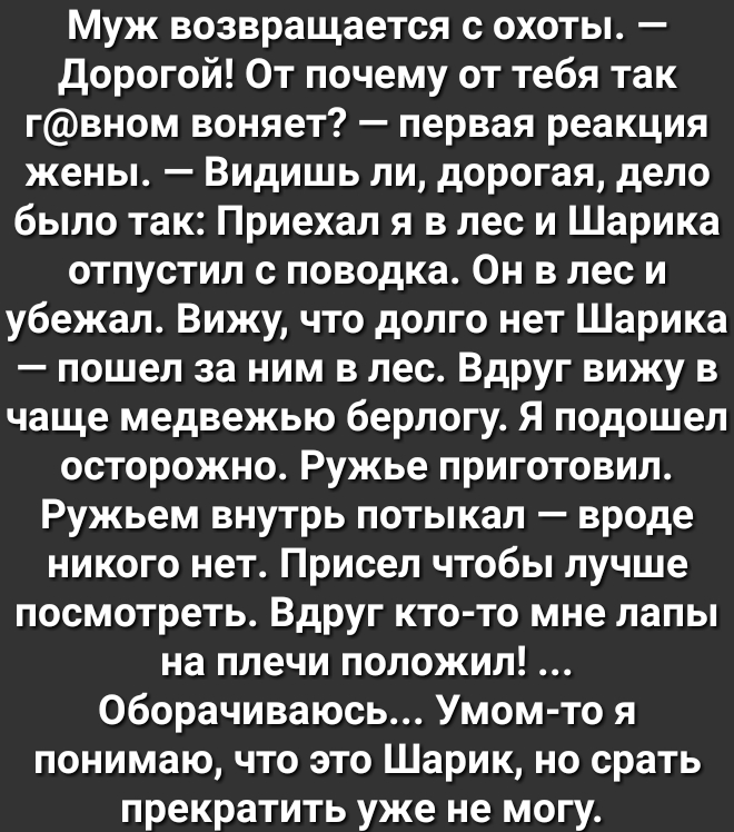 Муж возвращается с охоты дорогой От почему от тебя так гвном воняет первая реакция жены Видишь ли дорогая дело было так Приехал я в лес и Шарика отпустил с поводка Он в лес и убежал Вижу что долго нет Шарика пошел за ним в лес Вдруг вижу в чаще медвежью берлогу Я подошел осторожно Ружье приготовил Ружьем внутрь потыкал вроде никого нет Присел чтобы лучше посмотреть Вдруг кто то мне лапы на плечи п