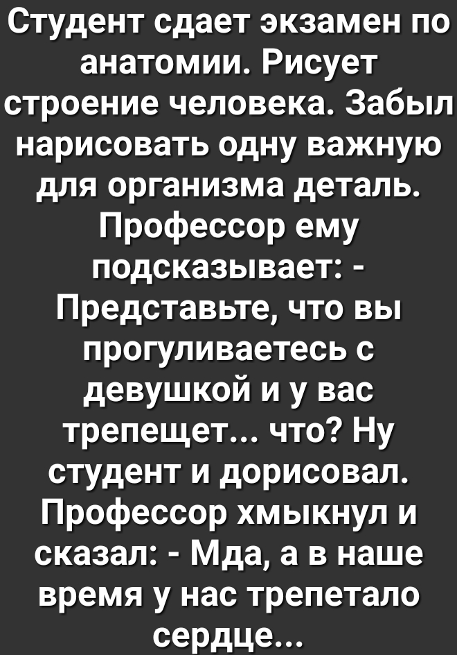 Студент сдает экзамен по анатомииРисует строениечеловека3абыл нарисовать одну важную для организма деталь Профессорему подсказывает Представьте что вы прогуливаетесьс девушкой и у вас трепецдетчто1у студент и дорисовал Профессор хмыкнул и сказал Мда а в наше время у нас трепетало сердце
