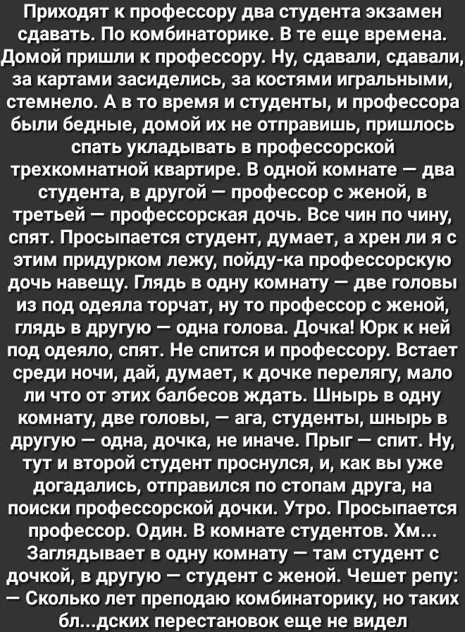 Приходят к профессору два студента экзамен сдавать По комбинаторике В те еще времена домой пришли к профессору Ну сдавали сдавали за картами засиделись за костями игральными стемнепо А в то время и студенты и профессора быпи бедные домой их не отправишь пришпось спать укладывать в профессорской трехкомнатной квартире В одной комнате два студента в другой профессор с женой в третьей профессорская д