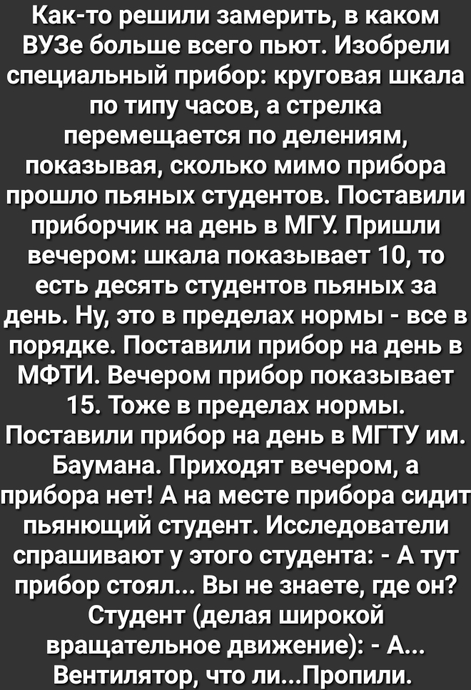 Как то решили замерить в каком ВУЗе больше всего пьют Изобрели специальный прибор круговая шкала по типу часов а стрелка перемещается по делениям показывая сколько мимо прибора прошло пьяных студентов Поставили приборчик на день в МГУ Пришли вечером шкала показывает 10 то есть десять студентов пьяных за день Ну это в пределах нормы все в порядке Поставили прибор на день в МФТИ Вечером прибор показ