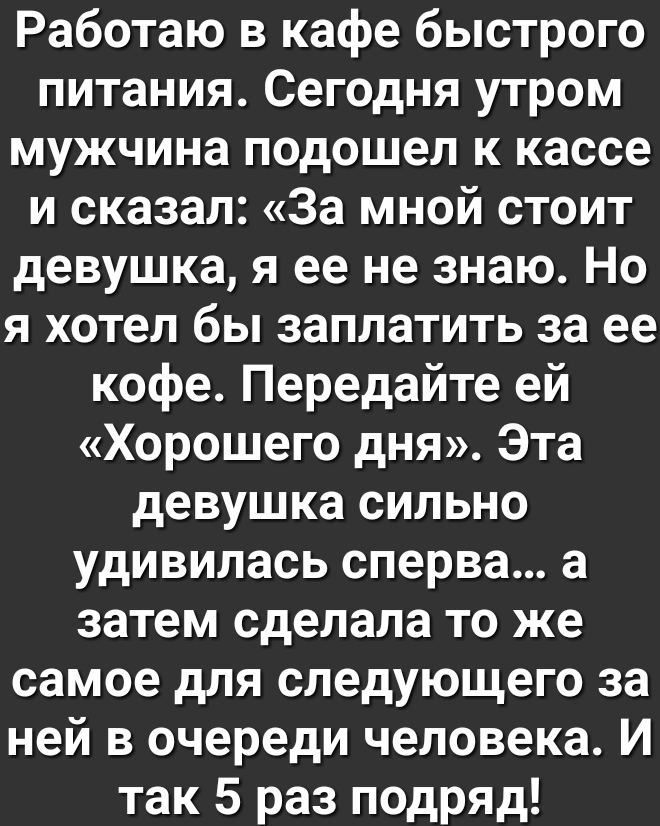 Работаю в кафе быстрого питания Сегодня утром мужчина подошел к кассе и сказал За мной стоит девушка я ее не знаю Но я хотел бы заплатить за ее кофе Передайте ей Хорошего дня Эта девушка сильно удивилась сперва а затем сделала то же самое для следующего за ней в очереди человека И так 5 раз подряд