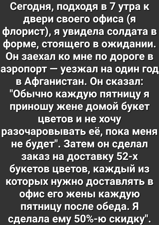 Сегодня подходя в 7 утра к двери своего офиса я флорист я увидела солдата в форме стоящего в ожидании Он заехал ко мне по дороге в аэропорт уезжал на один год в Афганистан Он сказал Обычно каждую пятницу я приношу жене домой букет цветов и не хочу разочаровывать её пока меня не будет Затем он сделал заказ на доставку 52 х букетов цветов каждый из которых нужно доставлять в офис его жены каждую пят