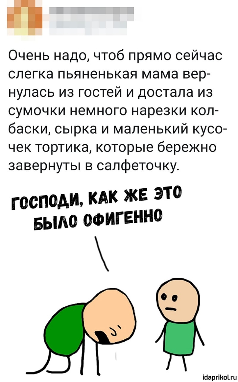 Очень надо чтоб прямо сейчас слегка пьяненькая мама вер нулась из гостей и достала из сумочки немного нарезки кол баски сырка и маленький кусо чек тортика которые бережно завернуты в салфеточку ГОСПОАЪЪ КАК ЖЕ ЭТО БЫАО ОФИГЕННО ісаргіп1ги