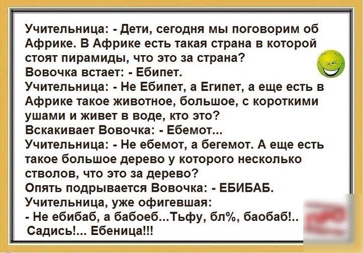 Учительница дети сегодня мы поговорим об Африке В Африке есть такая страна в которой СТОЯТ пирамиды ЧТО ЭТО за страна Вовочка встает Ебипет Учительница Не Ебипет а Египет а еще есть в Африке такое животное большое с короткими ушами и живет в воде кто это Вскакивает Вовочка Ебемот Учительница Не ебемот а бегемот А еще есть такое большое дерево у которого несколько стволов что это за дерево Опять по
