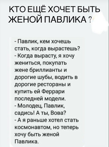 КТО ЕЩЁ ХОЧЕТ БЫТЬ ЖЕНОЙ ПАВЛИКА ПЕВПИК КЕМ ХОЧЕШЬ стать когда нырастешь Когда вырасту я хочу ЖЕНИТЬСЯ ПОКУПЗТЬ жене бриллианты и дорогие шубы водить дорогие рестораны и купить ей Феррари последней модели Молодец Павлик садись А ты Вова А Я раньше ХОТЕЛ СТЗТЬ космонавтом но теперь хочу быть женой Павп ика