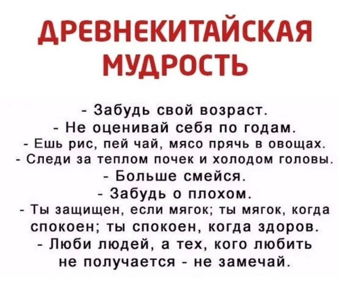 дРЕВНЕКИТАЙСКАЯ МУДРОСТЬ Забудь свой возраст Не оценивай себя по годам Ешь рис пей чай мясо прячь в овощах Следи за теплом почек и холодом головы Больше смейся Забудь о плохом ТЫ защищен если МЯГОК ТЫ МЯГОК когда спокоен ты спокоен когда здоров Люби людей а тех кого любить не получается не замечай