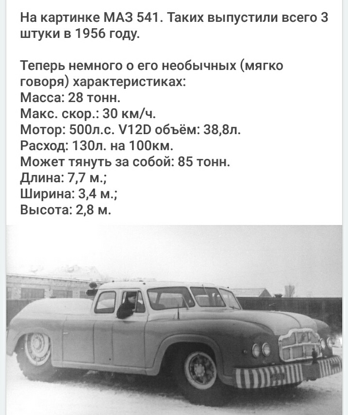 На картинке МАЗ 541 Таких выпустили всего 3 штуки в 1956 году Теперь немного о его необычных мягко говоря характеристиках Масса 28 тонн Макс скор 30 кмч Мотор 500лс 120 объём 388л Расход 130л на 100км Может тянуть за собой 85 тонн длина 77 м Ширина 34 м Высота 28 м