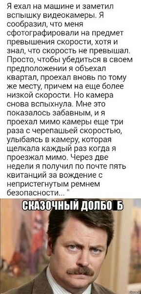 Я ехал на машине И заметил вспышку видеокамеры сообразил что мена сфотографировали на предмет превышения скорости хотя и знал что скорость не превышал Просто чтобы убедиться в своем предположении я объехал квартал проехал вновь по тому же месту причем на еще более низкой скорости Но камера снова вспыхнула Мне это показалось забавным и я проехал мимо камеры еще три раза с черепашьей скоростью улыба