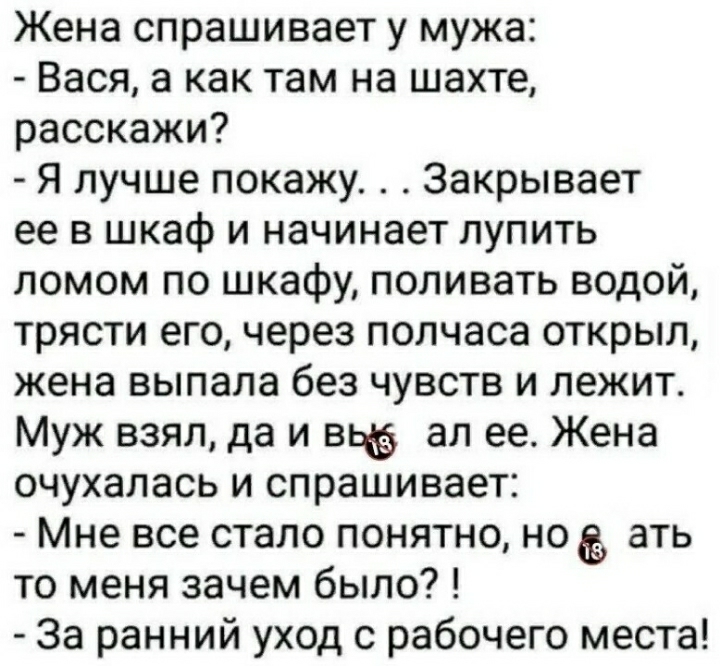 Жена спрашивает у мужа Вася а как там на шахте расскажи Я лучше покажу Закрывает ее в шкаф и начинает лупить ломом по шкафу поливать водой трясти его через полчаса открыл жена выпала без чувств и лежит Муж взял да и вьё ал ее Жена очухалась и спрашивает Мне все стало понятно но ать то меня зачем было За ранний уход с рабочего места
