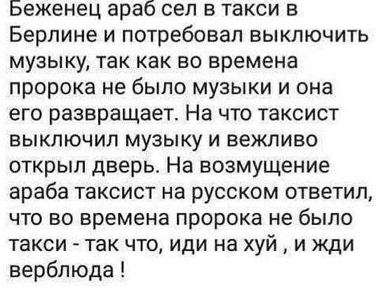 Беженец араб сел в такси в Берлине и потребовал выключить музыку так как во времена пророка не было музыки и она его развращает На что таксист выключил музыку и вежливо открыл дверь На возмущение араба таксист на русском ответил что во времена пророка не было такси так что иди на хуй и жди верблюда