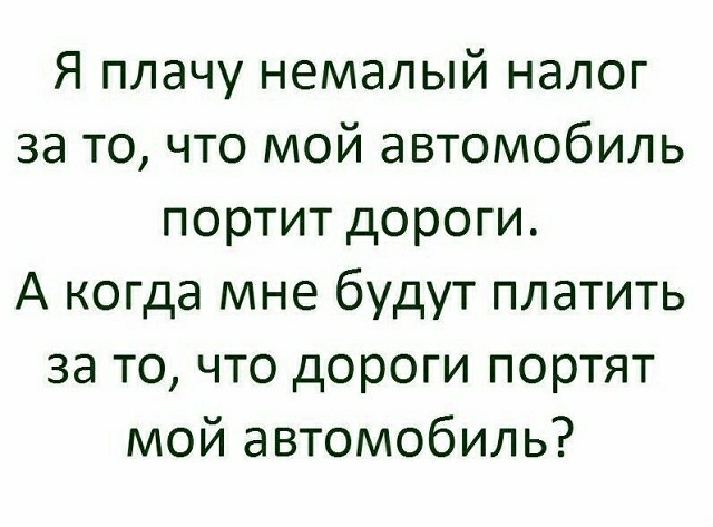 Я плачу немалый налог за то что мой автомобиль портит дороги А когда мне будут платить за то что дороги портят мой автомобиль