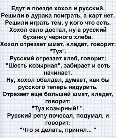 Едут в поезде хохол и русский Решили в дурака поиграть а карт нет Решили играть тем у кого что есть Хохол сало достал ну а русский буханку черного хлеба Хохол отрезает шмат кладет говорит Туз Русский отрезает хлеб говорит Шесть коэьірная забирает и есть начинает Ну хохол обалдеп думает как бы русского теперь надурить Отрезает еще больший шмат кладет говорит Туз козырный Русский репу почесал подума