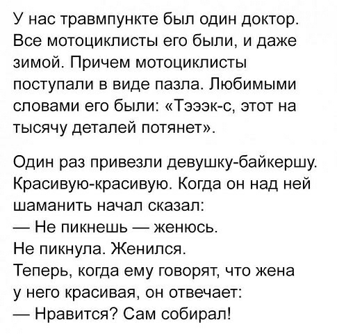 У нас травмпункте был один доктор Все мотоциклисты его были и даже зимой Причем мотоциклисты поступали в виде павла Любимыми словами его были Тзэзк с этот на тысячу деталей потянет Один раз привезли девушку байкершу Красивую красивую Когда он над ней шаманить начал сказал Не пикнешь женюсь Не пикнула Женился Теперь когда ему говорят что жена у него красивая он отвечает _ Нравится Сам собирал