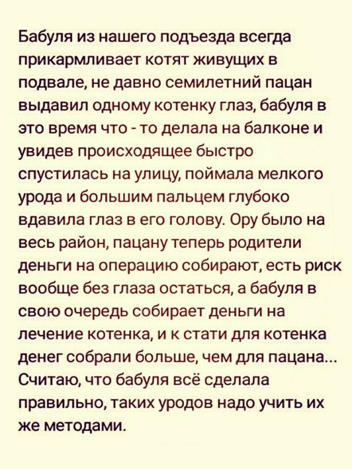 Бабуля из нашего подъезда всегда прикармливает котят живущих в подвале не давно семилетний пацан выдавил одному котенку глаз бабуля в это время что то делала на балконе и увидев происходящее быстро спустилась на улицу поймала мелкого урода и большим пальцем глубоко вдавила глаз в его голову Ору было на весь район пацану теперь родители деньги на операцию собирают есть риск вообще без глаза остатьс