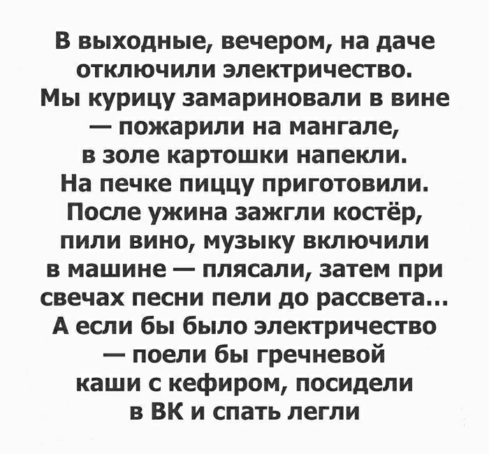 В выходные вечером на даче отключили электричество Мы курицу замариновали в вине пожарили на мангале в золе картошки напекли На печке пиццу приготовили После ужина зажгли костёр пили вино музыку включили в машине плясали затем при свечах песни пели до рассвета А если бы было электричество поели бы гречневой каши с кефиром посидели 3 ВК и спать легли