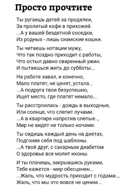 Просто прочтите Ты ругаешь детей за проделки За пропитьпй кофе в прихожей А у вашей бездетной соседки Из родных лишь сиамские кошки Ты читаешь нотации мужу Что так поздно приходит с работы Что остып давно сваренный ужин И пытаешься жить до субботы На работе завал и конечно Мало платят не ценят устала А подруга твоя безуспешно Ищет место где платят немало Ты расстроилась дождь в выходные Или солнце