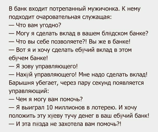 В банк входит потрепанный мужичонка К нему подходит очаровательная служащая Что вам угодно Могу я сделать вклад в вашем бл дском банке Что вы себе позволяете Вы же в банке Вот я и хочу сделать ебчий вклад в этом ебычем банке Я зову управляющего Нахчй управляющего Мне надо сделать вклад Барышня убегает через пару секунд появляется управляющий Чем я могу вам помочь Я выиграл 10 миллионов в лотерею И