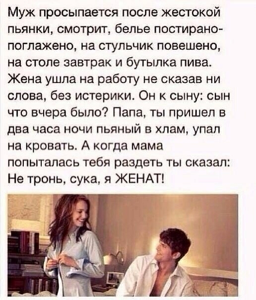 Муж просыпается после жестокой пьянки смотрит белье постирано поглажено на стульчик повешена на столе завтрак и бутылка пива Жена ушла на работу не сказав ни слова без истерики Он к сыну сын что вчера было Папа ты пришел в два часа ночи пьяный в хлам упал на кровать А когда мама попыталась тебя раздеть ты сказал Не тронь сука я ЖЕНАТ ет
