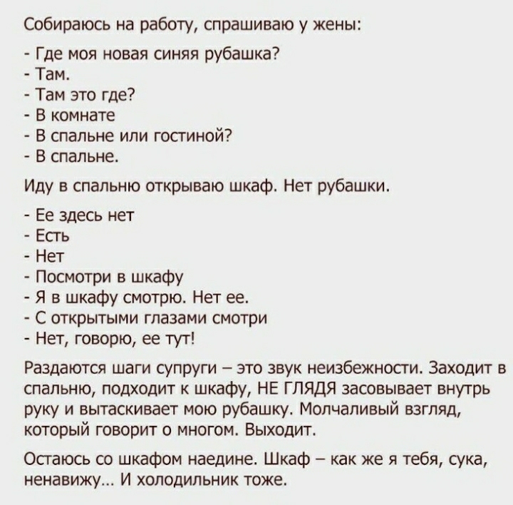 Собираюсь на работу спрашиваю у жены Где моя новая синяя рубашка Там Там это где В комнате В спальне или гостиной В спальне Иду в спальню открываю шкаф Нет рубашки Ее здесь нет Есгь Нет Посмотри в шкафу Я в шкафу смотрю Нет ее С открытыми глазами смотри Нет говорю ее тут Раздаются шаги супруги это звук неизбежносги Заходит в спальню подходит к шкафу НЕ ГЛЯДЯ засовывает внутрь руку и вытаскивает мо