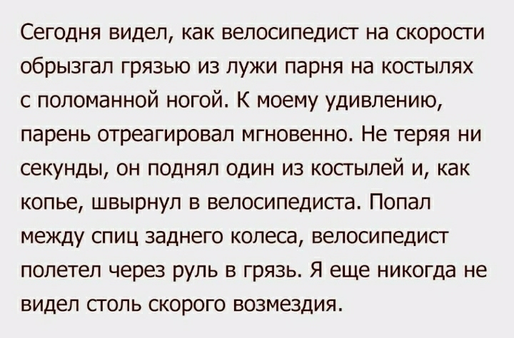 Сегодня видел как велосипедист на скорости обрызгал грязью из лужи парня на костылях с поломанной ногой К моему удивлению парень отреагировал мгновенно Не теряя ни секунды он поднял один из костылей и как КОПЬЕ ШВЬКрНУП В велосипедиста ПОПЗЛ между спиц заднего колеса велосипедист полетел через руль в грязь Я еще никогда не видел СГОЛЬ СКОРОГО ВОЗМЭЗДИЯ