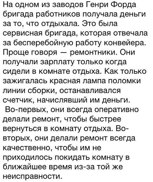 На одном из заводов Генри Форда бригада работников получала деньги за то что отдыхала Это была сервисная бригада которая отвечала за бесперебойную работу конвейера Проще говоря ремонтники Они получали зарплату только когда сидели в комнате отдыха Как только зажигалась красная лампа поломки линии сборки останавливался счетчик начислявший им деньги Вопервых они всегда оперативно делали ремонт чтобы 