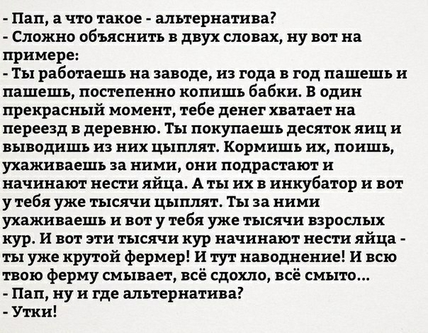 Пап а что такое альтернатива Сложно объяснить в двух словах ну вот на примере Ты работаешь на заводе из года в год пашешь и пашешъ постепенно копишъ бабки В один прекрасный момент тебе денег хватает на переезд в деревню Ты покупаешь десяток яиц и выводишь из них цыплят Кормишь их поищь ухаживаешь за ними они подрастают и начинают нести яйца А ты их в инкубатор и вот у тебя уже тысячи цыплят Ты за 