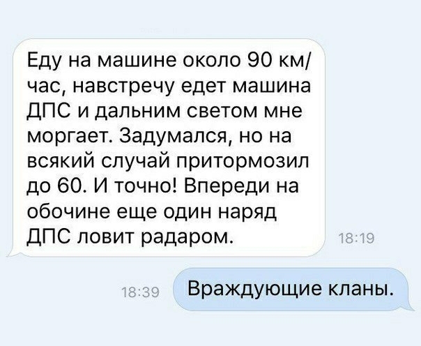 Еду на машине около 90 км час навстречу едет машина ДПС и дальним светом мне моргает 3адумапся но на всякий случай притормозип до 60 И точно Впереди на обочине еще один наряд ДПС ловит радаром Враждующие кланы
