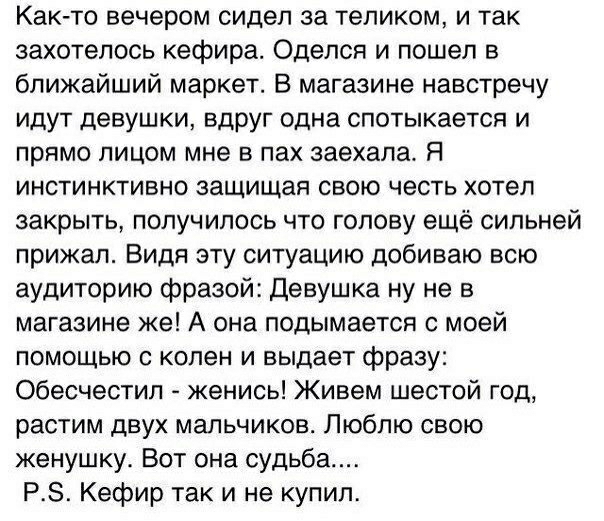 Как то вечером сидел за теликом и так захотелось кефира Оделся и пошел в ближайший маркет В магазине навстречу идут девушки вдруг одна спотыкается и прямо лицом мне в пах заехала Я инстинктивно защищая свою честь хотел закрыть получилось что голову ещё сильней прижал Видя эту ситуацию добиваю всю аудиторию фразой Девушка ну не в магазине же А она подымается с моей помощью с колен и выдает фразу Об