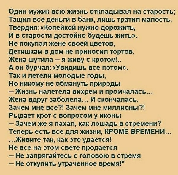 Один мужик всю жизнь откладывал на старость Тащил все деньги в банк лишь тратил малость ТвердилКопейкой нужно дорожить И в старости достойно будешь жить Не покупал жене своей цветов детишкам в дом не приносил тортов Жена шутила я живу с кротом А он бурчапУвидишь все потом Так и петепи молодые годы Но никому не обмануть природы Жизнь налетела вихрем и промчапась Жена Вдруг заболела И скончалась Зач