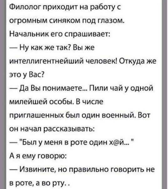 Филолог приходит на работу с огромным синяком под глазом Начальник его спрашивает Ну как же так Вы же интеллигентнейший человек Откуда же это у Вас Да Вы понимаете Пипи чай у одной милейшей особы В числе приглашенных был один военный Вот он начал рассказывать Был у меня в роте один хй А я ему говорю Извините но правильно говорить не в роте а во рту