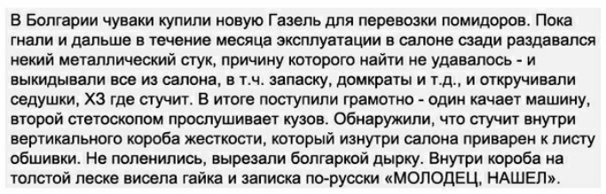 В Болгарии чуваки купили овую Газель для перевозки помидоров Пока гнали и дальше в течение месяца эксплуатации в салоне сзади раздавался некий металлический стук причину которого найти не удавалось и выкидывапи все из салона в тч запаску домкраты и тд и откручивали оедушки ХЗ где стучит в итоге поступили грамотно один качает машину второй ствтоскопом прослушивает кузов Обнаружили что стучит внутри