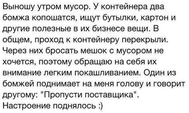 Выношу утром мусор У контейнера два бомжа копошатся ищут бутылки картон и другие полезные в их бизнесе вещи В общем проход к контейнеру перекрыли Через них бросать мешок с мусором не хочется поэтому обращаю на себя их внимание легким покашливанием Один из бомжей поднимает на меня голову и говорит другому Пропусти поставщика Настроение поднялось