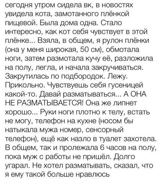 сегодня утром сидела вк в новостях увидела кота замотанного плёнкой пищевой Была дома одна Стало интересно как кот себя чувствует в этой плёнке Взяла в общем я рулон плёнки она у меня широкая 50 см обмотапа ноги затем размотала кучу её разложила на полу легла И начала закручиваться Закрутилась по подбородок Лежу Прикольно Чувствуешь себя гусеницей какой то Давай разматываться А ОНА НЕ РАЗМАТЫВАЕТС