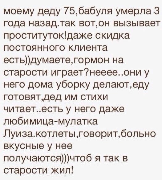 моему деду 756абуля умерла 3 года назадтак вотон вызывает проститутокдаже скидка постоянного клиента естьдумаетегормон на старости играетнееееони у него дома уборку делаютеду готовятдед им стихи читаетесть у него даже любимица мулатка Луизакотлетыговоритбольно вкусные у нее получаютсячтоб я так в старости жил