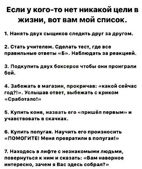 Если у кого то нет никакой цели в жизни вот вам мой список 1 Нанять двух сыщиков следить друг за другом 2 Стать учителем Сделать тест где все правильные ответы Б Наблюдать за реакцией 3 Подкупить двух боксеров чтобы они проиграли бой 4 Забежать в магазин прокричав какой сейчас год Услышав ответ выбежать с криком Сработало 5 Купить коня назвать его 