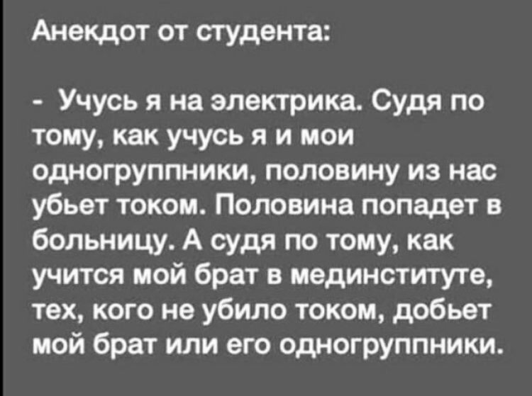 Анекдот от студента:  учусь я на электрика. Судя по тому, как учусь я и мои одногруппники, половину из нас убьет током. Половина попадет в больницу. А судя по тому, как учится мой брат в мединституте, тех, кого не убило током, добьет мой брат или его одногруппники.
Анекдот от студента:  учусь я на электрика. Судя по тому, как учусь я и мои одногруппники, половину из нас убьет током. Половина попадет в больницу. А судя по тому, как учится мой брат в мединституте, тех, кого не убило током, добьет мой брат или его одногруппники.