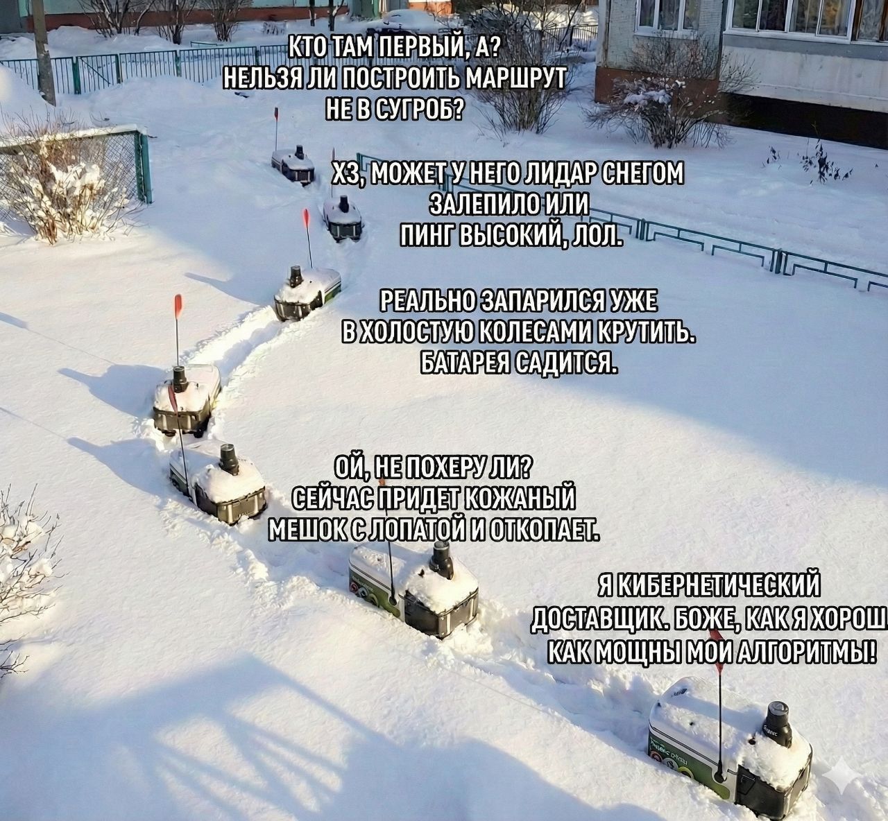 КТО ТАМ ПЕРВЫЙ, А? НЕЛЬЗЯ ЛИ ПОСТРОИТЬ МАРШРУТ НЕ В СУГРОБ? ХЗ, МОЖЕТ У НЕГО ЛИДАР СНЕГОМ ЗАПЕЛИЛО ИЛИ ПИНГ ВЫСОКИЙ, ЛОЛ. РЕАЛЬНО ЗАПАРЯИСЛУ УЖЕ В ХОЛОДНОЙ КОЛЕСАМИ КРУТИТЬ. БАТАРЕИ САДИТСЯ. ОЙ, НЕ ПОХЕР ЛИ? СЕЙЧАС ПРИДЖЕД ЖОКАНЫЙ МЕШОК С ЛОПАТОЙ И ОТКОЛЕПАТ. Я КИБЕРНЕТИЧЕСКИЙ ДОСТАВЩИК, БОЖЕ, КАК ХОРОШЕ МОИ АЛГОРИТМЫ!