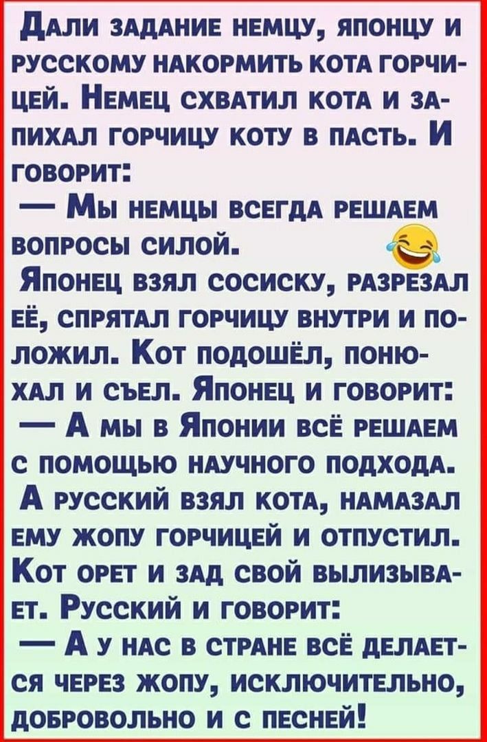 ддли зшние немцу японцу и русскому ндкормить котд горчи цей Немец СХВАТИЛ КОТА и зя пихдл горчицу коту в ПАСТЬ И говорит Мы немцы всегдА решдем вопросы силой Японец взял сосиску рдзрездл её спрятдл горчицу внутри и по ложил Кот подошел поню хдл и съел Японец и говорит А мы в Японии всЁ решдем с помощью ндучного подходя А русский взял котл ндмдздл ему жопу горчицей и отпустил Кот орет и здд свой вы