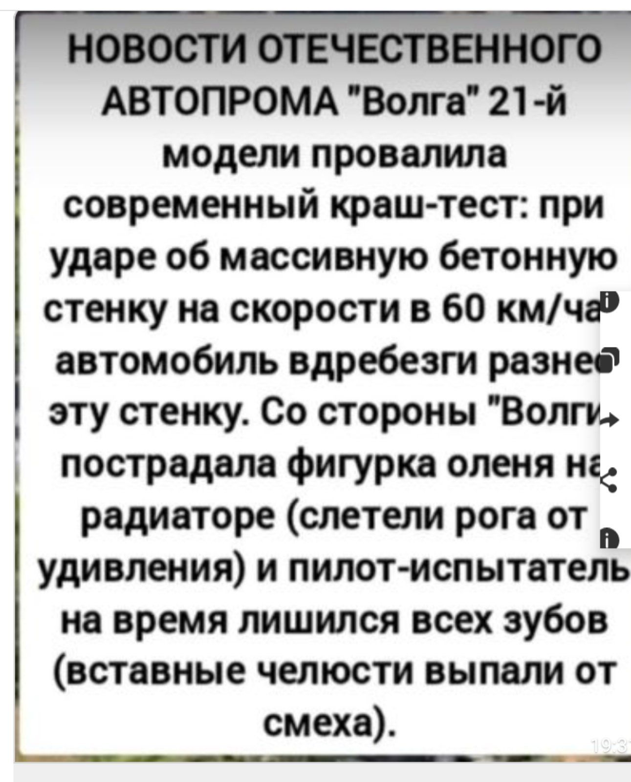 НОВОСТИ ОТЕЧЕСТВЕННОГО АВТОПРОМА Волга 21 й модели провалила современный краш тест при ударе об массивную бетонную стенку на скорости в 60 кмча автомобиль вдребезги разнее эту стенку Со стороны Волги пострадала фигурка оленя н радиаторе слетели рога от х удивления и пилот испытатель на время лишился всех зубов вставные челюсти выпали от смеха Ь оо